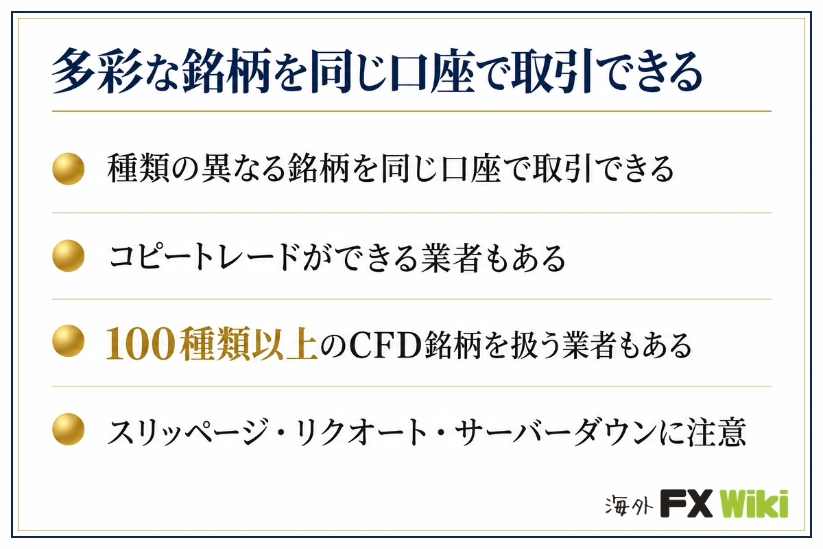 多彩な銘柄を同じ口座で取引できる。種類の異なる銘柄を同じ口座で取引できる・コピートレードができる業者もある・100種類以上のCFD銘柄を扱う業者もある・スリッページ・リクオート・サーバーダウンに注意